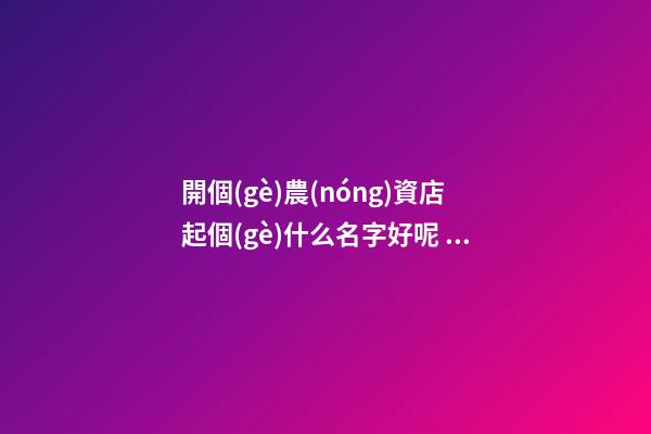 開個(gè)農(nóng)資店起個(gè)什么名字好呢 農(nóng)資店起個(gè)響亮的名字